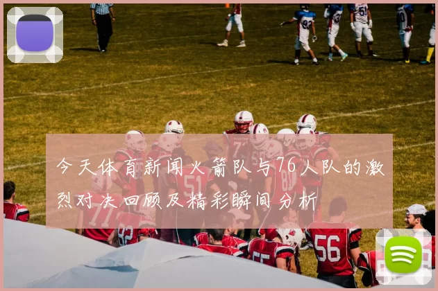 今天体育新闻火箭队与76人队的激烈对决回顾及精彩瞬间分析