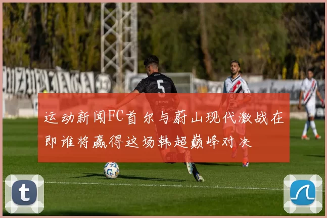 运动新闻FC首尔与蔚山现代激战在即谁将赢得这场韩超巅峰对决