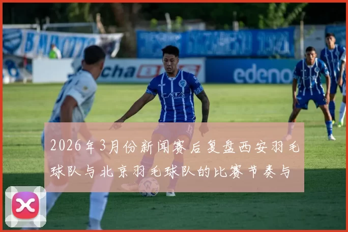2026年3月份新闻赛后复盘西安羽毛球队与北京羽毛球队的比赛节奏与战术分析